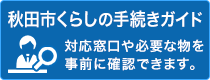 秋田市くらしの手続きガイド。対応窓口や必要な物を事前に確認できます。（外部リンク・新しいウインドウで開きます）